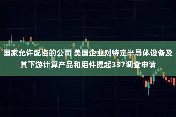 国家允许配资的公司 美国企业对特定半导体设备及其下游计算产品和组件提起337调查申请