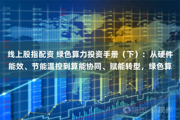 线上股指配资 绿色算力投资手册（下）：从硬件能效、节能温控到算能协同、赋能转型，绿色算