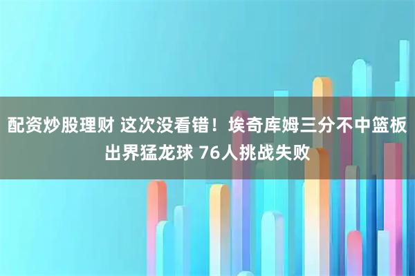 配资炒股理财 这次没看错！埃奇库姆三分不中篮板出界猛龙球 76人挑战失败