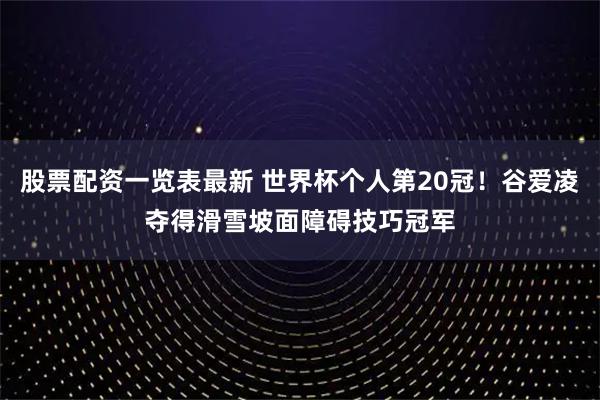 股票配资一览表最新 世界杯个人第20冠！谷爱凌夺得滑雪坡面障碍技巧冠军