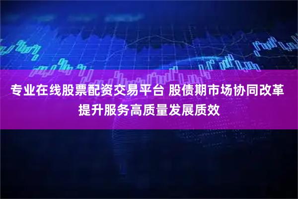 专业在线股票配资交易平台 股债期市场协同改革 提升服务高质量发展质效