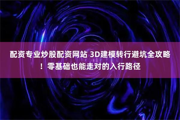 配资专业炒股配资网站 3D建模转行避坑全攻略！零基础也能走对的入行路径