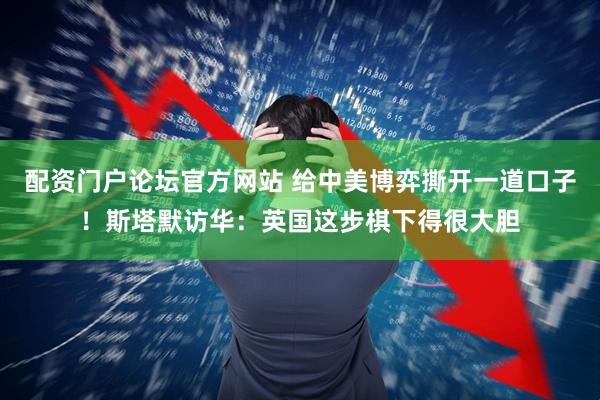 配资门户论坛官方网站 给中美博弈撕开一道口子！斯塔默访华：英国这步棋下得很大胆