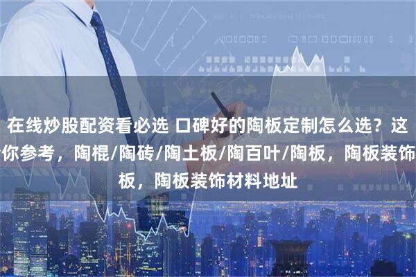 在线炒股配资看必选 口碑好的陶板定制怎么选？这份清单给你参考，陶棍/陶砖/陶土板/陶百叶/陶板，陶板装饰材料地址