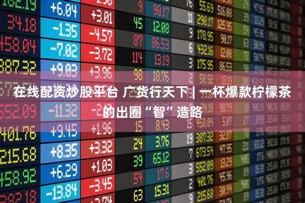 在线配资炒股平台 广货行天下 | 一杯爆款柠檬茶的出圈“智”造路