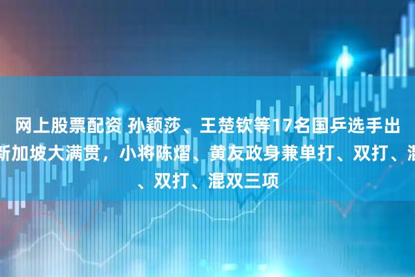 网上股票配资 孙颖莎、王楚钦等17名国乒选手出征WTT新加坡大满贯，小将陈熠、黄友政身兼单打、双打、混双三项