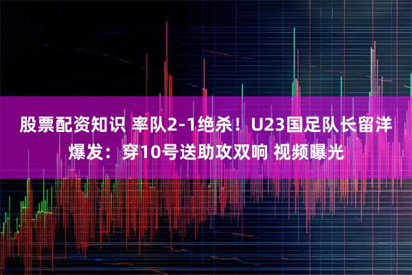 股票配资知识 率队2-1绝杀！U23国足队长留洋爆发：穿10号送助攻双响 视频曝光