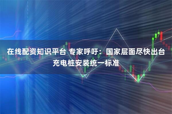 在线配资知识平台 专家呼吁：国家层面尽快出台充电桩安装统一标准