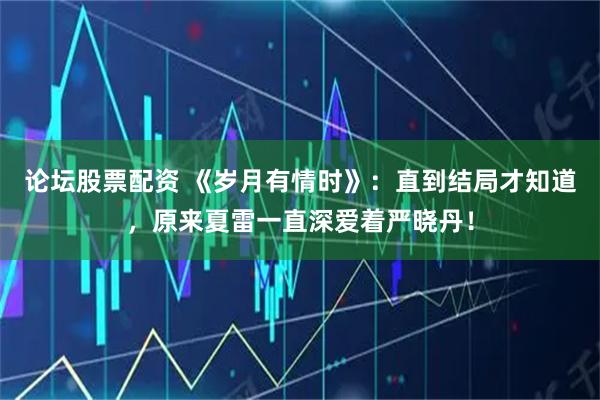 论坛股票配资 《岁月有情时》：直到结局才知道，原来夏雷一直深爱着严晓丹！