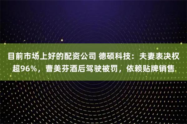 目前市场上好的配资公司 德硕科技：夫妻表决权超96%，曹美芬酒后驾驶被罚，依赖贴牌销售