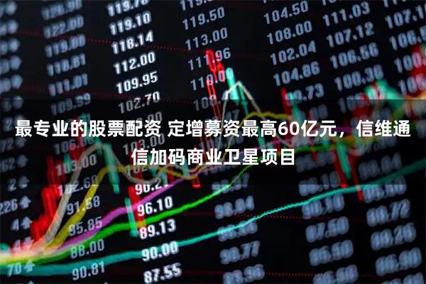 最专业的股票配资 定增募资最高60亿元，信维通信加码商业卫星项目