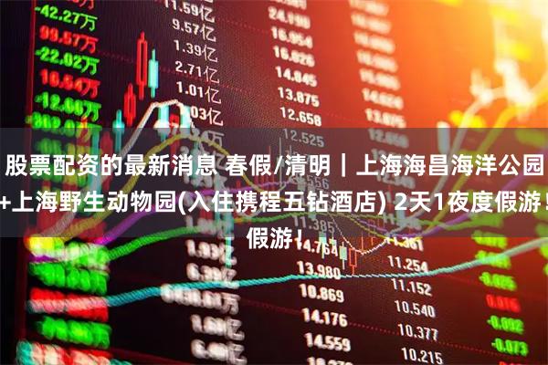 股票配资的最新消息 春假/清明｜上海海昌海洋公园+上海野生动物园(入住携程五钻酒店) 2天1夜度假游！
