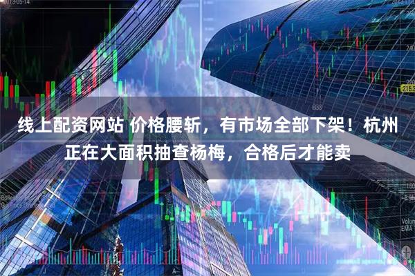 线上配资网站 价格腰斩，有市场全部下架！杭州正在大面积抽查杨梅，合格后才能卖